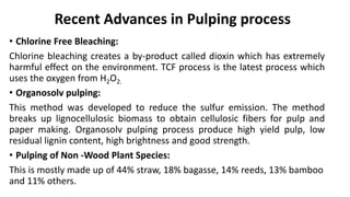 Recent Advances in Pulping process
• Chlorine Free Bleaching:
Chlorine bleaching creates a by-product called dioxin which has extremely
harmful effect on the environment. TCF process is the latest process which
uses the oxygen from H2O2.
• Organosolv pulping:
This method was developed to reduce the sulfur emission. The method
breaks up lignocellulosic biomass to obtain cellulosic fibers for pulp and
paper making. Organosolv pulping process produce high yield pulp, low
residual lignin content, high brightness and good strength.
• Pulping of Non -Wood Plant Species:
This is mostly made up of 44% straw, 18% bagasse, 14% reeds, 13% bamboo
and 11% others.
 