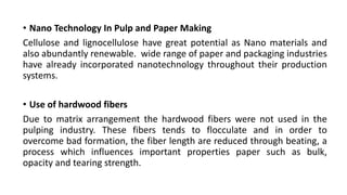 • Nano Technology In Pulp and Paper Making
Cellulose and lignocellulose have great potential as Nano materials and
also abundantly renewable. wide range of paper and packaging industries
have already incorporated nanotechnology throughout their production
systems.
• Use of hardwood fibers
Due to matrix arrangement the hardwood fibers were not used in the
pulping industry. These fibers tends to flocculate and in order to
overcome bad formation, the fiber length are reduced through beating, a
process which influences important properties paper such as bulk,
opacity and tearing strength.
 