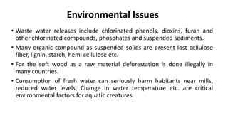 Environmental Issues
• Waste water releases include chlorinated phenols, dioxins, furan and
other chlorinated compounds, phosphates and suspended sediments.
• Many organic compound as suspended solids are present lost cellulose
fiber, lignin, starch, hemi cellulose etc.
• For the soft wood as a raw material deforestation is done illegally in
many countries.
• Consumption of fresh water can seriously harm habitants near mills,
reduced water levels, Change in water temperature etc. are critical
environmental factors for aquatic creatures.
 