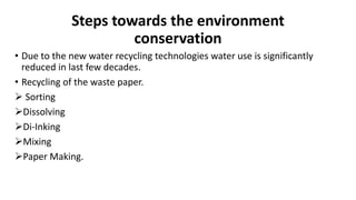 Steps towards the environment
conservation
• Due to the new water recycling technologies water use is significantly
reduced in last few decades.
• Recycling of the waste paper.
 Sorting
Dissolving
Di-Inking
Mixing
Paper Making.
 
