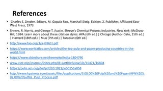 References
• Charles E. Dryden. Editors, M. Gopala Rao, Marshall Sittig. Edition, 2. Publisher, Affiliated East-
West Press, 1973
• Shreve, R. Norris, and George T. Austin. Shreve's Chemical Process Industries. New York: McGraw-
Hill, 1984. Learn more about these citation styles: APA (6th ed.) | Chicago (Author-Date, 15th ed.)
| Harvard (18th ed.) | MLA (7th ed.) | Turabian (6th ed.)
• http://www.fao.org/3/a-i3961t.pdf
• https://www.worldatlas.com/articles/the-top-pulp-and-paper-producing-countries-in-the-
world.html
• https://www.slideshare.net/keemoko/india-1804790
• www.iiste.org/Journals/index.php/IEL/article/viewFile/16471/16804
• https://pubs.acs.org/doi/pdf/10.1021/ie50153a058
• http://www.kpatents.com/assets/files/applications/3.00.00%20Pulp%20and%20Paper/APN%203.
02.00%20Sulfite_Pulp_Process.pdf
 