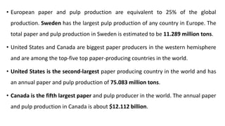 • European paper and pulp production are equivalent to 25% of the global
production. Sweden has the largest pulp production of any country in Europe. The
total paper and pulp production in Sweden is estimated to be 11.289 million tons.
• United States and Canada are biggest paper producers in the western hemisphere
and are among the top-five top paper-producing countries in the world.
• United States is the second-largest paper producing country in the world and has
an annual paper and pulp production of 75.083 million tons.
• Canada is the fifth largest paper and pulp producer in the world. The annual paper
and pulp production in Canada is about $12.112 billion.
 