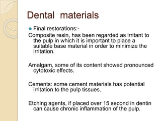 Dental materials
⚫ Final restorations:-
Composite resin, has been regarded as irritant to
the pulp in which it is important to place a
suitable base material in order to minimize the
irritation.
Amalgam, some of its content showed pronounced
cytotoxic effects.
Cements: some cement materials has potential
irritation to the pulp tissues.
Etching agents, if placed over 15 second in dentin
can cause chronic inflammation of the pulp.
 
