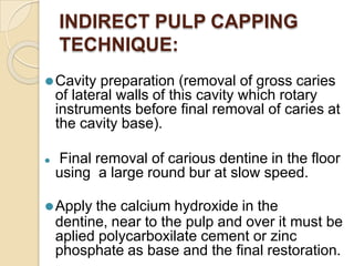 INDIRECT PULP CAPPING
TECHNIQUE:
⚫Cavity preparation (removal of gross caries
of lateral walls of this cavity which rotary
instruments before final removal of caries at
the cavity base).
⚫ Final removal of carious dentine in the floor
using a large round bur at slow speed.
⚫Apply the calcium hydroxide in the
dentine, near to the pulp and over it must be
aplied polycarboxilate cement or zinc
phosphate as base and the final restoration.
 