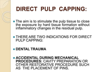 DIRECT PULP CAPPING:
⚫ The aim is to stimulate the pulp tissue to close
the exposure by hard tissue formation without
inflammatory changes in the residual pulp.
⚫ THERE ARE TWO INDICATIONS FOR DIRECT
PULP CAPPING:
⚫ DENTAL TRAUMA
⚫ ACCIDENTAL DURING MECHANICAL
PROCEDURES: CAVITY PREPARATION OR
OTHER RESTORATIVE PROCEDURE SUCH
AS THE PLACEMENT OF PINS.
 