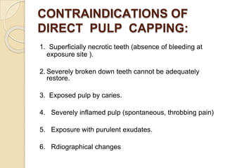 CONTRAINDICATIONS OF
DIRECT PULP CAPPING:
1. Superficially necrotic teeth (absence of bleeding at
exposure site ).
2. Severely broken down teeth cannot be adequately
restore.
3. Exposed pulp by caries.
4. Severely inflamed pulp (spontaneous, throbbing pain)
5. Exposure with purulent exudates.
6. Rdiographical changes
 