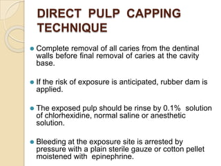DIRECT PULP CAPPING
TECHNIQUE
⚫ Complete removal of all caries from the dentinal
walls before final removal of caries at the cavity
base.
⚫ If the risk of exposure is anticipated, rubber dam is
applied.
⚫ The exposed pulp should be rinse by 0.1% solution
of chlorhexidine, normal saline or anesthetic
solution.
⚫ Bleeding at the exposure site is arrested by
pressure with a plain sterile gauze or cotton pellet
moistened with epinephrine.
 