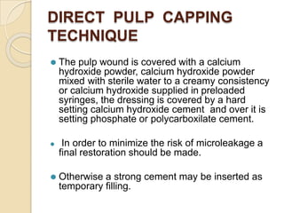 DIRECT PULP CAPPING
TECHNIQUE
⚫ The pulp wound is covered with a calcium
hydroxide powder, calcium hydroxide powder
mixed with sterile water to a creamy consistency
or calcium hydroxide supplied in preloaded
syringes, the dressing is covered by a hard
setting calcium hydroxide cement and over it is
setting phosphate or polycarboxilate cement.
⚫ In order to minimize the risk of microleakage a
final restoration should be made.
⚫ Otherwise a strong cement may be inserted as
temporary filling.
 