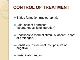 CONTROL OF TREATMENT
⚫ Bridge formation (radiography).
⚫ Pain: absent or present
(spontaneous, kind, duration)
⚫ Reactions to thermal stimulus: absent, short
or prolonged.
⚫ Sensitivity to electrical test: positive or
negative.
⚫ Periapical changes.
 