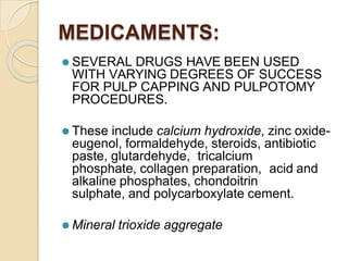 MEDICAMENTS:
⚫ SEVERAL DRUGS HAVE BEEN USED
WITH VARYING DEGREES OF SUCCESS
FOR PULP CAPPING AND PULPOTOMY
PROCEDURES.
⚫ These include calcium hydroxide, zinc oxide-
eugenol, formaldehyde, steroids, antibiotic
paste, glutardehyde, tricalcium
phosphate, collagen preparation, acid and
alkaline phosphates, chondoitrin
sulphate, and polycarboxylate cement.
⚫ Mineral trioxide aggregate
 