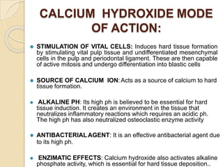 CALCIUM HYDROXIDE MODE
OF ACTION:
⚫ STIMULATION OF VITAL CELLS: Induces hard tissue formation
by stimulating vital pulp tissue and undifferentiated mesenchymal
cells in the pulp and periodontal ligament. These are then capable
of active mitosis and undergo differentiation into blastic cells
⚫ SOURCE OF CALCIUM ION:Acts as a source of calcium to hard
tissue formation.
⚫ ALKALINE PH: Its high ph is believed to be essential for hard
tissue induction. It creates an environment in the tissue that
neutralizes inflammatory reactions which requires an acidic ph.
The high ph has also neutralized osteoclastic enzyme activity
⚫ ANTIBACTERIAL AGENT: It is an effective antibacterial agent due
to its high ph.
⚫ ENZIMATIC EFFECTS: Calcium hydroxide also activates alkaline
phosphate activity, which is essential for hard tissue deposition..
 