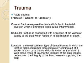Trauma
⚫ Acute trauma:
Fractures ( Coronal or Radicular ):
Coronal fracture expose the dentinal tubules to bacterial
invasion which if untreated leads pulpal inflammation.
Radicular fracture is associated with disruption of the vascular
supply to the pulp which results in its calcification or death.
Luxation , the most common type of dental trauma in which the
tooth is displaced rather than completely coming out of it
socket in such case the condition is known as ( avulsion ).
With these types of trauma the integrity of the pulp tissues
depends on the integrity of the blood vessels supplying the
pulp.
 