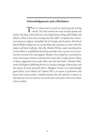 seen from abroad




               Acknowledgements and a Disclaimer


               T      here is a long road to travel in conceiving and writing
                      a book. The task involves the work of many hands and
minds. The ideas I deal with here arise largely from a blog called Pulpit and
Politics, which I have been writing since late 2007. It explores the connec-
tions between religion and public life in Canada and elsewhere. My friend
David Blaikie helped me set up the blog and continues to assist with the
choice and look of photos. My wife, Martha Wiebe, reads everything that
I write before it is published and always provides wise counsel, not to men-
tion her constant love and support. Readers of my blog have contacted me
with constructive criticism and ideas for stories that I might pursue. Many
of those suggestions have made their way into this book. Charlene Dob-
meier of Kingsley Publishing Services is a project manager without peer and
the source of much practical advice. Meaghan Craven is an astonishingly
good editor. Lyn Cadence of Cadence PR is an expert at promotion and
knows how to get results. I should mention that the opinions I express in
this book are my own and not necessarily those of anyone with or for whom
I have worked.




                                     ix
 