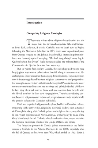 pulpit and politics




               Introduction


               Competing Religious Ideologies


               T      here was a time when religious denomination was the
                      major fault line in Canadian society. When Métis lead-
er Louis Riel, a devout, if erratic, Catholic, was on death row in Regina
following the Northwest Rebellion in 1885, there were impassioned pleas
from Quebec to spare his life. John A. Macdonald, a Protestant prime min-
ister, was famously quoted as saying: “He shall hang though every dog in
Quebec bark in his favour.” Riel’s execution sealed the political fate of the
Conservatives in Quebec for more than a century.
       But in twenty-first-century Canada, the old religious divisions have
largely given way to new polarizations that fall along a conservative to lib-
eral religious spectrum rather than among denominations. The competition
now is increasingly found between religious conservatives and progressives.
For example, conservative Catholics and evangelical Protestants make com-
mon cause on issues like same sex marriage and publicly funded childcare.
In fact, they often feel more at home with one another than they do with
the liberal members in their own congregations. There is an enduring con-
test between religious conservatives and progressives over who should wield
the greatest influence in Canadian public life.
       Faith and organized religion are deeply embedded in Canadian culture.
Beginning in the early 1600s, religiously motivated leaders, such as Samuel
de Champlain, along with Catholic priests and religious sisters, were the key
to the French colonization of North America. We have only to think of the
Grey Nuns hospitals and Catholic schools and universities, not to mention
the Catholic missionary efforts of the Jesuits, Oblates, and others.
       The Protestant presence in Canada gained momentum as the British
secured a foothold in the Atlantic Provinces in the 1700s, especially after
the fall of Quebec in the Seven Years War, which ended in 1763. Later, a

                                     xii
 