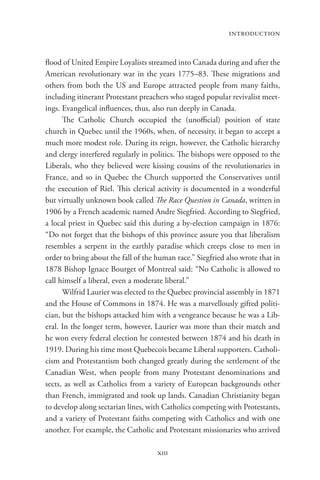introduction


flood of United Empire Loyalists streamed into Canada during and after the
American revolutionary war in the years 1775–83. These migrations and
others from both the US and Europe attracted people from many faiths,
including itinerant Protestant preachers who staged popular revivalist meet-
ings. Evangelical influences, thus, also run deeply in Canada.
      The Catholic Church occupied the (unofficial) position of state
church in Quebec until the 1960s, when, of necessity, it began to accept a
much more modest role. During its reign, however, the Catholic hierarchy
and clergy interfered regularly in politics. The bishops were opposed to the
Liberals, who they believed were kissing cousins of the revolutionaries in
France, and so in Quebec the Church supported the Conservatives until
the execution of Riel. This clerical activity is documented in a wonderful
but virtually unknown book called The Race Question in Canada, written in
1906 by a French academic named Andre Siegfried. According to Siegfried,
a local priest in Quebec said this during a by-election campaign in 1876:
“Do not forget that the bishops of this province assure you that liberalism
resembles a serpent in the earthly paradise which creeps close to men in
order to bring about the fall of the human race.” Siegfried also wrote that in
1878 Bishop Ignace Bourget of Montreal said: “No Catholic is allowed to
call himself a liberal, even a moderate liberal.”
      Wilfrid Laurier was elected to the Quebec provincial assembly in 1871
and the House of Commons in 1874. He was a marvellously gifted politi-
cian, but the bishops attacked him with a vengeance because he was a Lib-
eral. In the longer term, however, Laurier was more than their match and
he won every federal election he contested between 1874 and his death in
1919. During his time most Quebecois became Liberal supporters. Catholi-
cism and Protestantism both changed greatly during the settlement of the
Canadian West, when people from many Protestant denominations and
sects, as well as Catholics from a variety of European backgrounds other
than French, immigrated and took up lands. Canadian Christianity began
to develop along sectarian lines, with Catholics competing with Protestants,
and a variety of Protestant faiths competing with Catholics and with one
another. For example, the Catholic and Protestant missionaries who arrived

                                     xiii
 