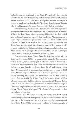 introduction


Saskatchewan, and responded to the Great Depression by becoming in-
volved with the Farm-Labour Party and later the Cooperative Common-
wealth Federation (CCF). The West’s social gospel tradition had its practi-
tioners in people such as Douglas, J.S. Woodsworth, and Stanley Knowles,
who all had been propelled into politics through religious conviction.
      Ernest Manning was raised on a Saskatchewan farm and experienced
a religious conversion while listening to the radio broadcasts of Alberta’s
William Aberhart. Young Manning presented himself to Aberhart in Cal-
gary and soon became his mentor’s right-hand man. Aberhart decided to
insert religion directly into politics and became the Social Credit premier
of Alberta in 1935. When Aberhart died in 1943, Manning succeeded him.
Throughout his years as premier, Manning continued to appear as a lay
preacher on Back to the Bible, the religious radio program he inherited from
Aberhart and which prompted his conversion. On occasion Manning re-
cruited his son, Preston, to stand in for him on the show.
      Ernest Manning ruled Alberta from the right, particularly after the
discovery of oil in the 1950s. He grudgingly introduced welfare measures,
such as building homes for the aged, but believed none of that would be
necessary if people shouldered their Christian duties to care for one another.
In Saskatchewan, Douglas ruled more from the left and his party intro-
duced North America’s first state medical care insurance program in 1962.
When Ottawa proposed Medicare for all Canadian provinces later in the
decade, Manning was opposed. His political tradition has been carried by
his son, Preston, who led the Reform Party (1987–2000), by Stockwell Day,
a former Conservative Cabinet Minister, former Alberta MLA, and the first
leader of the Canadian Alliance, and Stephen Harper: all are also evangelical
Christians. People like former MP Bill Blaikie, or current MPs Joe Comar-
tin and Charlie Angus, have kept the Woodsworth-Douglas tradition alive,
but its flame is flickering.
      Despite Ernest Manning’s political prominence, most fundamental-
ist and evangelical Christians responded to the modernist-traditionalist de-
bate early in the twentieth century by retreating into their own communi-
ties of faith. By the 1960s, however, they had moved from the margins of

                                     xv
 