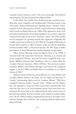pulpit and politics


Canadian society toward its centre. They were increasingly well educated
and prosperous, but they retained their religious beliefs.
      In the 1960s, 70s, and 80s, Pierre Trudeau became a symbol of every-
thing that many evangelical and fundamentalist Christians found wrong
with society. Trudeau liberalized laws regarding divorce, abortion, homo-
sexuality, and the dissemination of birth control information (promoting
birth control was illegal well into the 1960s). What appeared to many to be
an overdue modernization of Canadian legislation was to others a sign that
Canada had formally ceased to be a “Christian” nation. The 1970s and 80s
saw the emergence of a growing network that supported a religiously and
socially conservative worldview. In the 1980s the Evangelical Fellowship of
Canada (EFC) opened an office in Ottawa under the effective leadership
of Reverend Brian Stiller, a Pentecostal minister. The EFC began to lobby
governments on issues like abortion, Sunday shopping, and gay rights.
      When Preston Manning created the Reform Party in the 1980s, it
resonated well with conservative Protestants. Manning is an avowed and
proud evangelical Christian, and with his arrival evangelicals had a new
option. Religious historian John Stackhouse writes in a book called The
Canadian Protestant Experience 1760 to 1990 that, “Not one but two politi-
cal parties (Reform and Christian Heritage) were formed with evangelical
support in the late 1980s and fielded dozens of candidates in the federal
election of 1988.”
      Political scientist David Laycock profiled the rise of the Reform and
Canadian Alliance Parties in his book, The New Right and Democracy in
Canada: Understanding Reform and the Canadian Alliance: “With their
evangelical Christian leaders,” Laycock writes, “Reform and the Alliance
have also appealed to social and moral conservatives uncomfortable with
what they have seen as an over-secularized society. Such voters have wor-
ried about the threats both to the traditional family and to citizens’ sense of
personal responsibility that they attribute to the modern Canadian welfare
state.” By the 1990s Canadian evangelicals had arrived on the public scene,
and they brought their worldview and a growing political sophistication
along with them.

                                     xvi
 