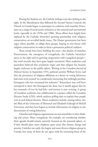 introduction


      During the Trudeau era, the Catholic bishops were also shifting to the
right. In the liberalization that followed the Second Vatican Council, the
Church in Canada began to participate in coalitions with mainline Protes-
tants on a range of social justice initiatives at the national and international
levels, especially in the 1970s and 1980s. Those efforts have largely been
replaced by the Catholic hierarchy’s growing partnership with religious
conservatives on so-called family issues. The Harper government has been
eager, where possible, to oblige these groups, hoping to win favour with
religious conservatives in order to form a permanent political coalition.
      These trends have been building for years—the decline of mainline
Protestantism, the emergence of evangelicals, the Catholic hierarchy’s
move to the right and its growing cooperation with evangelical groups—
but until recently they have gone largely unnoticed. Most academics and
journalists believed that secularism reigns and that religion has become
largely irrelevant in the public sphere. Writing in the Canadian Journal of
Political Science in September 1974, political scientist William Irvine said
that the persistence of religious affiliation as a factor in voting behaviour
had come to be treated “as a moderately interesting, but strikingly peculiar,
houseguest who has overstayed his welcome.” Researchers may well have
attempted to show this houseguest the door, but it would appear that he
has returned—if ever he had left—and interest is now reviving. A group
of Canadian academics has collaborated in a project called the Canadian
Election Study (CES), which analyzes polling data to explain how people
vote in each federal election. Theses academics include, among others, An-
dré Blais of the University of Montreal and Elisabeth Gidengil of McGill
University, and they have begun to include information on religion as one
determinant of voting behaviour.
      Churches and religious organizations are not monolithic in their think-
ing and action. Many evangelicals, for example, are considering whether
their agenda should remain narrowly focused on the personal sphere, or
if they should place more emphasis upon issues like climate change and
poverty. Catholics are easily the largest and most diverse religious group in
Canada, but many of them do not agree with the increasing focus of the

                                     xvii
 