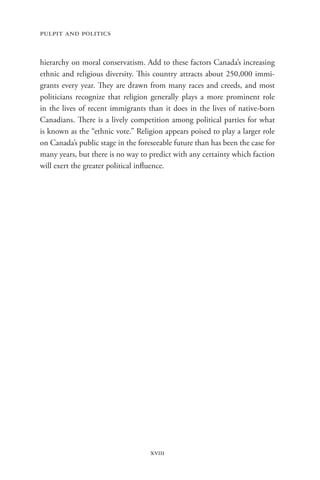 pulpit and politics


hierarchy on moral conservatism. Add to these factors Canada’s increasing
ethnic and religious diversity. This country attracts about 250,000 immi-
grants every year. They are drawn from many races and creeds, and most
politicians recognize that religion generally plays a more prominent role
in the lives of recent immigrants than it does in the lives of native-born
Canadians. There is a lively competition among political parties for what
is known as the “ethnic vote.” Religion appears poised to play a larger role
on Canada’s public stage in the foreseeable future than has been the case for
many years, but there is no way to predict with any certainty which faction
will exert the greater political influence.




                                    xviii
 