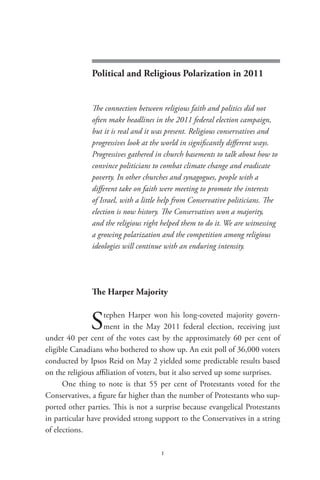 political and religious polarization in 2011




               Political and Religious Polarization in 2011


               The connection between religious faith and politics did not
               often make headlines in the 2011 federal election campaign,
               but it is real and it was present. Religious conservatives and
               progressives look at the world in significantly different ways.
               Progressives gathered in church basements to talk about how to
               convince politicians to combat climate change and eradicate
               poverty. In other churches and synagogues, people with a
               different take on faith were meeting to promote the interests
               of Israel, with a little help from Conservative politicians. The
               election is now history. The Conservatives won a majority,
               and the religious right helped them to do it. We are witnessing
               a growing polarization and the competition among religious
               ideologies will continue with an enduring intensity.




               The Harper Majority


              S     tephen Harper won his long-coveted majority govern-
                    ment in the May 2011 federal election, receiving just
under 40 per cent of the votes cast by the approximately 60 per cent of
eligible Canadians who bothered to show up. An exit poll of 36,000 voters
conducted by Ipsos Reid on May 2 yielded some predictable results based
on the religious affiliation of voters, but it also served up some surprises.
      One thing to note is that 55 per cent of Protestants voted for the
Conservatives, a figure far higher than the number of Protestants who sup-
ported other parties. This is not a surprise because evangelical Protestants
in particular have provided strong support to the Conservatives in a string
of elections.

                                      1
 