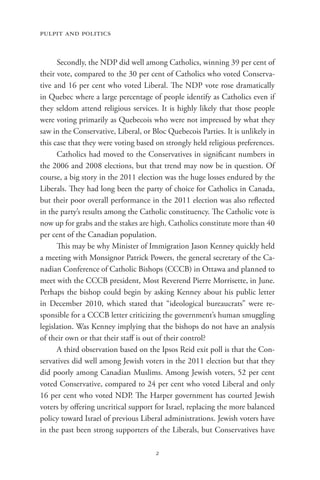 pulpit and politics


      Secondly, the NDP did well among Catholics, winning 39 per cent of
their vote, compared to the 30 per cent of Catholics who voted Conserva-
tive and 16 per cent who voted Liberal. The NDP vote rose dramatically
in Quebec where a large percentage of people identify as Catholics even if
they seldom attend religious services. It is highly likely that those people
were voting primarily as Quebecois who were not impressed by what they
saw in the Conservative, Liberal, or Bloc Quebecois Parties. It is unlikely in
this case that they were voting based on strongly held religious preferences.
      Catholics had moved to the Conservatives in significant numbers in
the 2006 and 2008 elections, but that trend may now be in question. Of
course, a big story in the 2011 election was the huge losses endured by the
Liberals. They had long been the party of choice for Catholics in Canada,
but their poor overall performance in the 2011 election was also reflected
in the party’s results among the Catholic constituency. The Catholic vote is
now up for grabs and the stakes are high. Catholics constitute more than 40
per cent of the Canadian population.
      This may be why Minister of Immigration Jason Kenney quickly held
a meeting with Monsignor Patrick Powers, the general secretary of the Ca-
nadian Conference of Catholic Bishops (CCCB) in Ottawa and planned to
meet with the CCCB president, Most Reverend Pierre Morrisette, in June.
Perhaps the bishop could begin by asking Kenney about his public letter
in December 2010, which stated that “ideological bureaucrats” were re-
sponsible for a CCCB letter criticizing the government’s human smuggling
legislation. Was Kenney implying that the bishops do not have an analysis
of their own or that their staff is out of their control?
      A third observation based on the Ipsos Reid exit poll is that the Con-
servatives did well among Jewish voters in the 2011 election but that they
did poorly among Canadian Muslims. Among Jewish voters, 52 per cent
voted Conservative, compared to 24 per cent who voted Liberal and only
16 per cent who voted NDP. The Harper government has courted Jewish
voters by offering uncritical support for Israel, replacing the more balanced
policy toward Israel of previous Liberal administrations. Jewish voters have
in the past been strong supporters of the Liberals, but Conservatives have

                                      2
 