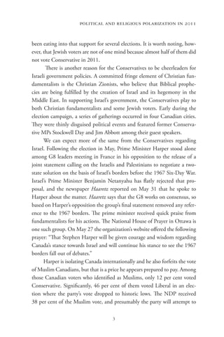 political and religious polarization in 2011


been eating into that support for several elections. It is worth noting, how-
ever, that Jewish voters are not of one mind because almost half of them did
not vote Conservative in 2011.
        There is another reason for the Conservatives to be cheerleaders for
Israeli government policies. A committed fringe element of Christian fun-
damentalists is the Christian Zionists, who believe that Biblical prophe-
cies are being fulfilled by the creation of Israel and its hegemony in the
Middle East. In supporting Israel’s government, the Conservatives play to
both Christian fundamentalists and some Jewish voters. Early during the
election campaign, a series of gatherings occurred in four Canadian cities.
They were thinly disguised political events and featured former Conserva-
tive MPs Stockwell Day and Jim Abbott among their guest speakers.
      We can expect more of the same from the Conservatives regarding
Israel. Following the election in May, Prime Minister Harper stood alone
among G8 leaders meeting in France in his opposition to the release of a
joint statement calling on the Israelis and Palestinians to negotiate a two-
state solution on the basis of Israel’s borders before the 1967 Six-Day War.
Israel’s Prime Minister Benjamin Netanyahu has flatly rejected that pro-
posal, and the newspaper Haaretz reported on May 31 that he spoke to
Harper about the matter. Haaretz says that the G8 works on consensus, so
based on Harper’s opposition the group’s final statement removed any refer-
ence to the 1967 borders. The prime minister received quick praise from
fundamentalists for his actions. The National House of Prayer in Ottawa is
one such group. On May 27 the organization’s website offered the following
prayer: “That Stephen Harper will be given courage and wisdom regarding
Canada’s stance towards Israel and will continue his stance to see the 1967
borders fall out of debates.”
      Harper is isolating Canada internationally and he also forfeits the vote
of Muslim Canadians, but that is a price he appears prepared to pay. Among
those Canadian voters who identified as Muslims, only 12 per cent voted
Conservative. Significantly, 46 per cent of them voted Liberal in an elec-
tion where the party’s vote dropped to historic lows. The NDP received
38 per cent of the Muslim vote, and presumably the party will attempt to

                                      3
 