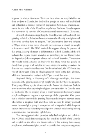pulpit and politics


improve on that performance. There are three times as many Muslims as
there are Jews in Canada, but the Muslim groups are not as well established
and influential as those of the Jewish population. Christians, of course, ac-
count for the bulk of the Canadian population. Statistics Canada reports
that more than 75 per cent of Canadians identify themselves as Christians.
      A fourth observation regarding the Ipsos Reid exit poll deals with the
growing political polarization between voters who identify as religious and
those who say they have no religion. The Conservatives drew the support
of 50 per cent of those voters who said they attended a church or temple
at least once a week. The NDP received the support of only 24 per cent of
that group. Many polls taken at different times in both Canada and the US
indicate that regular church attenders are more likely to vote Conservative
(or Republican) than are people who attend a church less often. The reasons
why would merit a chapter on their own but likely mean that people in
closely knit groups tend to influence one another in voting behaviour, in
this case in a conservative direction. On the other hand, the NDP won the
vote of 42 per cent of the no religion group of voters in the 2011 election,
while the Conservatives received only 27 per cent of that vote.
      Reginald Bibby, a University of Lethbridge sociologist, has com-
mented on the growing number of people who say they have no religion.
That group, Bibby says in his recent book, Beyond the Gods and Back, is
more numerous than any single religious denomination in Canada, save
for Catholics. The no religion group is highly represented among younger
people and is poised to grow as a percentage of the population. One ques-
tion is whether there will be growing friction and disrespect between those
who follow a religious faith and those who do not. In strictly political
terms, the no religion group is amorphous and unorganized while frequent
church attenders are easier for political parties to reach because they belong
to communities that are often tightly knit.
      The coming polarization promises to be both religious and political.
The NDP is a social democratic party that trends to the left of the Liberals
and certainly to the left of the Conservatives. It has a strong base among
people who profess no religion, as well as considerable support among those

                                      4
 