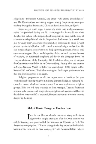 political and religious polarization in 2011


religionists—Protestant, Catholic, and other—who attend church less of-
ten. The Conservatives have strong support among frequent attenders, par-
ticularly Evangelical Protestants, Christian fundamentalists, and Jews.
      Some suggest that Harper is more of a social than a religious conser-
vative. He promised during the 2011 campaign that he would not allow
the abortion debate to be reopened and he appears to have put the issue of
same-sex marriage behind him in the previous Parliament. It is worth not-
ing, however, that Conservative backbenchers continued to bring forward
private member’s bills that could curtail a woman’s right to abortion. We
can expect religious conservatives to keep applying pressure, even as they
continue to support Harper as their preferred alternative. I received, by way
of example, an automated telephone call late in the campaign from Jim
Hughes, chairman of the Campaign Life Coalition, asking me to support
the Conservative candidate in an Ottawa riding. Shortly after the election
in May, a National March for Life event drew about 10,000 people to Par-
liament Hill in Ottawa. Their clear message to the Harper government was
that the abortion debate is on again.
      Religious progressives should not expect to see action from this gov-
ernment on abolishing poverty, mitigating climate change, or pursuing nu-
clear deterrence, which are issues promoted by some mainstream religious
groups. They, too, will have to decide on their strategies. The next four years
promise to be intense, and progressives—religious and secular—will have to
decide how to respond if, as expected, Harper attempts to move the country
sharply to the right.



               Make Climate Change an Election Issue


               I  was in an Ottawa church basement along with about
                  eighty other people a few days after the 2011 election was
called, listening to a panel called Environment & Climate in Peril. The
frustration was palpable. “Climate change is the key moral and ethical di-
lemma of our time and we have to engage it,” said Reverend Lillian Roberts

                                      5
 