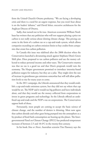 pulpit and politics


from the United Church’s Ottawa presbytery. “We are facing a developing
crisis and there is a need for an urgent response, but you won’t hear about
it on the leaders’ debates,” said David Selzer, executive archdeacon for the
Anglican Diocese of Ottawa.
       Sadly, that turned out to be true. American economist William Nord-
haus has written that any politician who will not support placing a price on
carbon is not really serious about slowing climate change. This pricing can
come in the form of a carbon tax or a cap-and-trade system, which allows
companies exceeding set carbon emission limits to buy credits from compa-
nies that create less carbon pollution.
       In Canada this issue was sidelined after the 2008 election when the
Conservatives launched a devastating attack against Stéphane Dion’s Green
Shift plan. Dion proposed to tax carbon polluters and use the money col-
lected to reduce personal income and other taxes. The Conservative mantra
was that no tax is a good tax and that Dion’s proposals would ruin the
economy. The Harper government promised to introduce intensity-based
pollution targets for industry, but they are a joke. They might slow the rate
of increase in greenhouse gas emissions somewhat but will still allow pollu-
tion levels to rise for many years to come.
       In the 2011 campaign, the Liberals announced that they would estab-
lish a cap-and-trade emissions system, but they did not say where that cap
would be set. The NDP said it would tax big polluters and leave individuals
alone, and that they would use the money collected from corporations to
invest in green programs and technology. So the Liberals offered an unde-
fined cap-and-trade and the NDP a tax on corporations. The Conservatives
oppose both of those.
       Fortunately, most people are coming to accept the basic science of
climate change, and the number of deniers is thinning. Most now agree
that carbon dioxide and other gases being pumped into the atmosphere as a
by-product of fossil fuels consumption are heating up the planet. The Inter-
governmental Panel on Climate Change (IPCC) has predicted temperature
increases of between 2.5 and 10.4°C in the twenty-first century.
       In his book Now or Never, Australian scientist Tim Flannery says the

                                     6
 