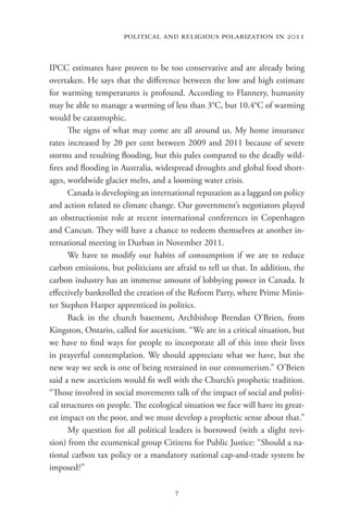 political and religious polarization in 2011


IPCC estimates have proven to be too conservative and are already being
overtaken. He says that the difference between the low and high estimate
for warming temperatures is profound. According to Flannery, humanity
may be able to manage a warming of less than 3°C, but 10.4°C of warming
would be catastrophic.
       The signs of what may come are all around us. My home insurance
rates increased by 20 per cent between 2009 and 2011 because of severe
storms and resulting flooding, but this pales compared to the deadly wild-
fires and flooding in Australia, widespread droughts and global food short-
ages, worldwide glacier melts, and a looming water crisis.
       Canada is developing an international reputation as a laggard on policy
and action related to climate change. Our government’s negotiators played
an obstructionist role at recent international conferences in Copenhagen
and Cancun. They will have a chance to redeem themselves at another in-
ternational meeting in Durban in November 2011.
       We have to modify our habits of consumption if we are to reduce
carbon emissions, but politicians are afraid to tell us that. In addition, the
carbon industry has an immense amount of lobbying power in Canada. It
effectively bankrolled the creation of the Reform Party, where Prime Minis-
ter Stephen Harper apprenticed in politics.
       Back in the church basement, Archbishop Brendan O’Brien, from
Kingston, Ontario, called for asceticism. “We are in a critical situation, but
we have to find ways for people to incorporate all of this into their lives
in prayerful contemplation. We should appreciate what we have, but the
new way we seek is one of being restrained in our consumerism.” O’Brien
said a new asceticism would fit well with the Church’s prophetic tradition.
“Those involved in social movements talk of the impact of social and politi-
cal structures on people. The ecological situation we face will have its great-
est impact on the poor, and we must develop a prophetic sense about that.”
       My question for all political leaders is borrowed (with a slight revi-
sion) from the ecumenical group Citizens for Public Justice: “Should a na-
tional carbon tax policy or a mandatory national cap-and-trade system be
imposed?”

                                      7
 
