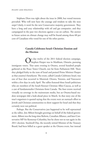 pulpit and politics


      Stéphane Dion was right about the issue in 2008, but vested interests
prevailed. Who will now have the courage and wisdom to take the next
steps? Likely, it won’t be the new Conservative majority government. They
have a long and cozy relationship with oil and gas companies, and they
campaigned in the past two elections against a tax on carbon. The answer
to future action on climate change may well be found among those 60 per
cent of Canadians who voted for one of the other parties.



               Canada Celebrates Israel: Christian Zionism and
               the Election


               O      n day twelve of the 2011 federal election campaign,
                      Stephen Harper was in Markham, Ontario, pursuing
immigrant voters. That same evening in Ottawa, several hundred people
gathered at the Peace Tower Church, not far from Parliament Hill. There
they pledged fealty to the state of Israel and praised Prime Minister Harper
as that country’s benefactor. The event, called Canada Celebrates Israel, was
one of four that occurred in Montreal, Ottawa, Toronto, and Vancouver
within a few days in early April. The rallies featured three Israeli politicians
who are members of the Israeli Knesset Christian Allies Caucus, as well as
a cast of fundamentalist Christians from Canada. The four events received
virtually no coverage in the mainstream media, but an Ottawa-based stu-
dent newspaper did a look-ahead piece in March. In that story one of the
tour’s organizers is quoted saying that the events were an outreach effort to
Jewish and Christian communities to show support for Israel and that they
certainly were not political.
      Perhaps. But the Conservatives just happened to be well represented
at the rallies. Jim Abbott brought greetings on behalf of the federal govern-
ment. Abbott was the long-time Reform, Canadian Alliance, and later Con-
servative MP for Kootenay-Columbia, but he chose not to run again in the
2011 election. Stockwell Day, the recently retired Minister of the Treasury
Board, had been billed as a guest speaker at the Ottawa event, but instead

                                       8
 