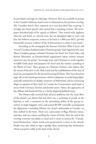 political and religious polarization in 2011


he provided a message on videotape. However, Day was available in person
at the Canada Celebrates Israel event in Montreal on the previous evening.
The Canadian Jewish News reported on it and described Day as giving “a
strongly pro-Israel speech” that earned him a standing ovation. The news-
paper described part of his speech as follows: “Day earned wide applause
when he said Israel, as a Jewish state, has ‘an aboriginal right to exist’ and
that the Hebrew scriptures, written as far back as 1,000 years BCE, provide
historically accurate evidence of the Jewish presence in what is now Israel.”
      According to the newspaper, the Knesset Christian Allies Caucus and
“several Canadian fundamentalist Christian groups” had organized the tour.
Those Canadian groups included Christians for Israel, For Zion’s Sake, and
Return Ministries, an Ontario-based organization whose website mission
statement says the group “encourages Jews and Christians to work together
to fulfill God’s plans and purposes for Israel and the nations according to
the Word of God.” These groups are Christian Zionists, who believe that
the return of the Jews to the Holy Land and the establishment of the state of
Israel are prerequisites for the Second Coming of Christ. They have found an
eager ally in the Israeli government, which is desperate to avoid being diplo-
matically isolated for its shabby treatment of Palestinians and its continuing
illegal occupation of their land. In Canada the Conservatives work hard to
attract both Christian Zionists and Jewish voters—hence the appearance of
Jim Abbott and Stockwell Day at a thinly disguised political event.
      The Ottawa rally received little advance publicity, but the main floor
of the church was almost full and there was a scattering of people in the
balcony, as well, a testament to the networking ability of the groups in-
volved. A single bagpiper and a red-coated RCMP constable accompanied
the dignitaries—including Miriam Ziv, Israel’s ambassador to Canada—as
they walked to the front. There was a procession of flags, Klezmer music,
speeches, and two videos extolling the virtues of Israel. Near the end of the
evening, everyone was asked to stand and to recite in unison the “Canada-
Israel Declaration,” whose words were projected on a screen in the church.
People were also asked to sign a pledge sheet containing that declaration,
which occupied a table at the back of the church.

                                      9
 