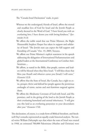 pulpit and politics


     The “Canada-Israel Declaration” reads, in part:

     Whereas we the undersigned, friends of Israel, affirm the eternal
     and steadfast love of God for Israel and the Jewish People as
     clearly decreed in the Word of God. “I have loved you with an
     everlasting love; I have drawn you with loving-kindness.” (Jer-
     emiah 31:3)
     We affirm the noble stand that our Prime Minister, the Right
     Honourable Stephen Harper has taken in support and solidar-
     ity of Israel: “The Jewish state can expect the full support and
     friendship of Canada.” Oct. 19, 2009, Toronto.
     We affirm our Prime Minister’s explicit statement in his speech
     addressing the delegation of International Parliamentarians and
     global leaders at the International Conference to Combat Anti-
     Semitism ...
     We affirm, as stated in the Bible, that people, nations and lead-
     ers will be blessed when they bless Israel. “I will bless those that
     bless you (Israel) and whoever curses you (Israel) I will curse.”
     (Genesis 12:3)
     We affirm that the State of Israel, like Canada, has a right to ex-
     ist, prosper, thrive and defend her people against the pernicious
     onslaught of terror, racism and anti-Semitism targeted against
     them.
     We affirm the Abrahamic Covenant of God with Israel, and His
     promises, and in the giving of the land to the Jewish People as
     their everlasting homeland and eternal inheritance. “I will give
     you this land as an everlasting possession to your descendants
     after you.” (Genesis 17:8)

This declaration, of course, is a crude form of Biblical literalism, and Stock-
well Day’s remarks represented an equally crude historical analysis. The not-
ed writer William Dalrymple says that when the state of Israel was created
in 1948, an estimated 700,000 Palestinians (Muslim and Christian) were

                                      10
 