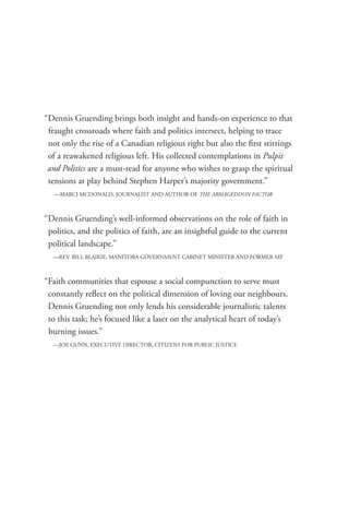 “Dennis Gruending brings both insight and hands-on experience to that
 fraught crossroads where faith and politics intersect, helping to trace
 not only the rise of a Canadian religious right but also the first stirrings
 of a reawakened religious left. His collected contemplations in Pulpit
 and Politics are a must-read for anyone who wishes to grasp the spiritual
 tensions at play behind Stephen Harper’s majority government.”
   —MARCI MCDONALD, JOURNALIST AND AUTHOR OF THE ARMAGEDDON FACTOR



“Dennis Gruending’s well-informed observations on the role of faith in
 politics, and the politics of faith, are an insightful guide to the current
 political landscape.”
  —REV. BILL BLAIKIE, MANITOBA GOVERNMENT CABINET MINISTER AND FORMER MP



“Faith communities that espouse a social compunction to serve must
 constantly reflect on the political dimension of loving our neighbours.
 Dennis Gruending not only lends his considerable journalistic talents
 to this task; he’s focused like a laser on the analytical heart of today’s
 burning issues.”
  —JOE GUNN, EXECUTIVE DIRECTOR, CITIZENS FOR PUBLIC JUSTICE
 