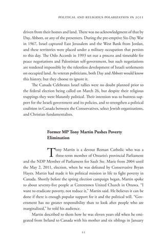 political and religious polarization in 2011


driven from their homes and land. There was no acknowledgment of that by
Day, Abbott, or any of the presenters. During the pre-emptive Six-Day War
in 1967, Israel captured East Jerusalem and the West Bank from Jordan,
and these territories were placed under a military occupation that persists
to this day. The Oslo Accords in 1993 set out a process and timetable for
peace negotiations and Palestinian self-government, but such negotiations
are rendered impossible by the relentless development of Israeli settlements
on occupied land. As veteran politicians, both Day and Abbott would know
this history, but they choose to ignore it.
      The Canada Celebrates Israel rallies were no doubt planned prior to
the federal election being called on March 26, but despite their religious
trappings they were blatantly political. Their intention was to buttress sup-
port for the Israeli government and its policies, and to strengthen a political
coalition in Canada between the Conservatives, select Jewish organizations,
and Christian fundamentalists.



               Former MP Tony Martin Pushes Poverty
               Elimination


               T     ony Martin is a devout Roman Catholic who was a
                     three-term member of Ontario’s provincial Parliament
and the NDP Member of Parliament for Sault Ste. Marie from 2004 until
the May 2, 2011, election, when he was defeated by Conservative Bryan
Hayes. Martin had made it his political mission in life to fight poverty in
Canada. Shortly before the spring election campaign began, Martin spoke
to about seventy-five people at Centretown United Church in Ottawa. “I
want to eradicate poverty, not reduce it,” Martin said. He believes it can be
done if there is enough popular support for it and the political will. “Gov-
ernment has no greater responsibility than to look after people who are
marginalized,” he told his audience.
     Martin described to them how he was eleven years old when he emi-
grated from Ireland to Canada with his mother and six siblings in January

                                      11
 