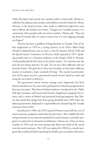 pulpit and politics


1960. His father had arrived nine months earlier to find work. Martin re-
called for his audience how mother and children arrived in Sault Ste. Marie,
Ontario, in the dead of winter, then made an additional eight-hour train
trip to Wawa, the family’s new home. “I began my Canadian journey in a
community where people took care of one another,” Martin said. “That was
the kind of Canada that we came to know, but it is now slipping through
our fingers.”
       Poverty has been a problem of long duration in Canada. One of my
first assignments in 1970 as a young reporter at the Prince Albert Daily
Herald in Saskatchewan was to cover a visit by Senator David Croll and
his Special Senate Committee on Poverty, which reported in 1971. Speak-
ing months later to a business audience at the Empire Club in Toronto,
Croll paraphrased the first lines in his Senate report. “It is obvious that the
poor do not choose poverty,” he said. “It is at once their affliction and our
national shame. The grim fact is that one Canadian in four lacks sufficient
income to maintain a basic standard of living.” The central recommenda-
tion of his report was for a guaranteed annual income based on need and
using the tax system to deliver it.
      The guaranteed annual income strategy never happened, but Tony
Martin said that over the years other good poverty reduction programs have
been put into place. They have included medicare, introduced in the 1960s,
Old Age Assistance and Guaranteed Income Supplement programs for se-
niors, and a variety of federal and provincial housing programs. But Mar-
tin also noted that things have been going downhill since 1995 when the
federal government abdicated its responsibility by abandoning the Canada
Assistance Plan (CAP).
      Introduced in 1966, the CAP required Ottawa to pay half the cost of
social assistance programs undertaken by provinces. That enabled the fed-
eral government to set national standards for social assistance and other pro-
grams in return for its financial contributions. Ottawa set a limit on those
transfers in 1991 and was soon paying only about one-third of the actual
costs for social assistance. The CAP was replaced in 1996 by a transfer pro-
gram that combined federal spending for health, post-secondary education,

                                      12
 