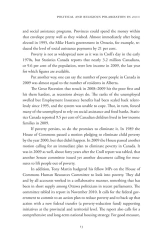 political and religious polarization in 2011


and social assistance programs. Provinces could spend the money within
that envelope pretty well as they wished. Almost immediately after being
elected in 1995, the Mike Harris government in Ontario, for example, re-
duced the level of social assistance payments by 21 per cent.
      Poverty is not as widespread now as it was in Croll’s day in the early
1970s, but Statistics Canada reports that nearly  3.2  million Canadians,
or 9.6 per cent of the population, were low income in 2009, the last year
for which figures are available.
      Put another way, one can say the number of poor people in Canada in
2009 was almost equal to the number of residents in Alberta.
      The Great Recession that struck in 2008–2009 hit the poor first and
hit them hardest, as recessions always do. The ranks of the unemployed
swelled but Employment Insurance benefits had been scaled back relent-
lessly since 1995, and the system was unable to cope. That, in turn, forced
many of the unemployed to rely on social assistance and food banks. Statis-
tics Canada reported 9.5 per cent of Canadian children lived in low income
families in 2009.
      If poverty persists, so do the promises to eliminate it. In 1989 the
House of Commons passed a motion pledging to eliminate child poverty
by the year 2000, but that didn’t happen. In 2009 the House passed another
motion calling for an immediate plan to eliminate poverty in Canada. It
was in 2009 as well, about forty years after the Croll report was tabled, that
another Senate committee issued yet another document calling for mea-
sures to lift people out of poverty.
      In addition, Tony Martin badgered his fellow MPs on the House of
Commons Human Resources Committee to look into poverty. They did
and by all accounts worked in a collaborative manner, something that has
been in short supply among Ottawa politicians in recent parliaments. The
committee tabled its report in November 2010. It calls for the federal gov-
ernment to commit to an action plan to reduce poverty and to back up that
action with a new federal transfer (a poverty-reduction fund) supporting
initiatives at the provincial and territorial level. The report also calls for a
comprehensive and long-term national housing strategy. For good measure,

                                      13
 