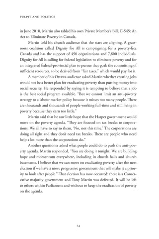 pulpit and politics


in June 2010, Martin also tabled his own Private Member’s Bill, C-545: An
Act to Eliminate Poverty in Canada.
      Martin told his church audience that the stars are aligning. A grass-
roots coalition called Dignity for All is campaigning for a poverty-free
Canada and has the support of 450 organizations and 7,800 individuals.
Dignity for All is calling for federal legislation to eliminate poverty and for
an integrated federal-provincial plan to pursue that goal: the committing of
sufficient resources, to be derived from “fair taxes,” which would pay for it.
      A member of his Ottawa audience asked Martin whether creating jobs
would not be a better plan for eradicating poverty than putting money into
social security. He responded by saying it is tempting to believe that a job
is the best social program available. “But we cannot limit an anti-poverty
strategy to a labour market policy because it misses too many people. There
are thousands and thousands of people working full-time and still living in
poverty because they earn too little.”
      Martin said that he saw little hope that the Harper government would
move on the poverty agenda. “They are focused on tax breaks to corpora-
tions. We all have to say to them, ‘No, not this time.’ The corporations are
doing all right and they don’t need tax breaks. There are people who need
help a lot more than the corporations do.”
      Another questioner asked what people could do to push the anti-pov-
erty agenda. Martin responded, “You are doing it tonight. We are building
hope and momentum everywhere, including in church halls and church
basements. I believe that we can move on eradicating poverty after the next
election if we have a more progressive government that will make it a prior-
ity to look after people.” That election has now occurred: there is a Conser-
vative majority government and Tony Martin was defeated. It will be left
to others within Parliament and without to keep the eradication of poverty
on the agenda.




                                      14
 