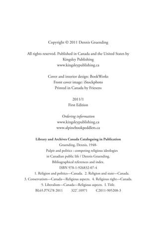 Copyright © 2011 Dennis Gruending

 All rights reserved. Published in Canada and the United States by
                         Kingsley Publishing
                      www.kingsleypublishing.ca

               Cover and interior design: BookWorks
                 Front cover image: iStockphoto
                  Printed in Canada by Friesens

                                2011/1
                             First Edition

                      Ordering information
                    www.kingsleypublishing.ca
                    www.alpinebookpeddlers.ca

       Library and Archives Canada Cataloguing in Publication
                      Gruending, Dennis, 1948-
             Pulpit and politics : competing religious ideologies
              in Canadian public life / Dennis Gruending.
                 Bibliographical references and index.
                      ISBN 978-1-926832-07-4
      1. Religion and politics—Canada. 2. Religion and state—Canada.
3. Conservatism—Canada—Religious aspects. 4. Religious right—Canada.
          5. Liberalism—Canada—Religious aspects. I. Title.
      BL65.P7G78 2011          322’.10971        C2011-905208-3
 