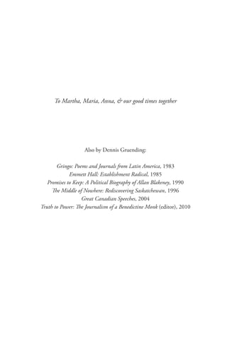 To Martha, Maria, Anna, & our good times together




                   Also by Dennis Gruending:

       Gringo: Poems and Journals from Latin America, 1983
             Emmett Hall: Establishment Radical, 1985
   Promises to Keep: A Political Biography of Allan Blakeney, 1990
     The Middle of Nowhere: Rediscovering Saskatchewan, 1996
                   Great Canadian Speeches, 2004
Truth to Power: The Journalism of a Benedictine Monk (editor), 2010
 