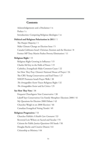 pulpit and politics




                  Contents
    Acknowledgements and a Disclaimer / IX
    Preface / X
    Introduction: Competing Religious Ideologies / XII

 Political and Religious Polarization in 2011 / 1
    The Harper Majority / 1
    Make Climate Change an Election Issue / 5
    Canada Celebrates Israel: Christian Zionism and the Election / 8
    Former MP Tony Martin Pushes Poverty Elimination / 11

 Religious Right / 15
    Religious Right Growing in Influence / 15
    Charles McVety in the Halls of Power / 19
    Catholics, Evangelicals Make Common Cause / 22
    See How They Pray: Ottawa’s National House of Prayer / 24
    The CRY: Young Conservatives and End Times / 27
    NHOP Promotes Israeli Prayer Walk / 30
    The Armageddon Factor Traces Religious Right / 32
    The Armageddon Factor and Its Critics / 35

 See How They Vote / 38
    Frequent Churchgoers Vote Conservative / 38
    Lakoff Says Conservatives Use Family Metaphor: Elections 2008 / 41
    My Questions for Election 2008 Debate / 43
    Churches Weigh in on 2008 Election / 46
    Canadian Evangelical Voting Trends / 49

 Religious Progressives / 53
    Churches Publish A Health Care Covenant / 53
    Reverend Lois Wilson on Sacred and Secular / 55
    Citizens for Public Justice Questions Oil Sands / 58
    Douglas Roche and Creative Dissent / 61
    Citizenship as Ministry / 64


                                      vi
 