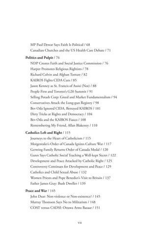 seen from abroad




   MP Paul Dewar Says Faith Is Political / 68
   Canadian Churches and the US Health Care Debate / 71

Politics and Pulpit / 76
   NDP Creates Faith and Social Justice Commission / 76
   Harper Promotes Religious Rightists / 78
   Richard Colvin and Afghan Torture / 82
   KAIROS Fights CIDA Cuts / 85
   Jason Kenney as St. Francis of Assisi (Not) / 88
   People First and Toronto’s G20 Summit / 91
   Selling Potash Corp: Greed and Market Fundamentalism / 94
   Conservatives Attack the Long-gun Registry / 98
   Bev Oda Ignored CIDA, Betrayed KAIROS / 101
   Dirty Tricks at Rights and Democracy / 104
   Bev Oda and the KAIROS Fiasco / 108
   Remembering My Friend, Allan Blakeney / 110

Catholics Left and Right / 115
   Journeys to the Heart of Catholicism / 115
   Morgentaler’s Order of Canada Ignites Culture War / 117
   Gerwing Family Returns Order of Canada Medal / 120
   Gunn Says Catholic Social Teaching a Well-kept Secret / 122
   Development and Peace Attacked by Catholic Right / 125
   Controversy Continues for Development and Peace / 129
   Catholics and Child Sexual Abuse / 132
   Women Priests and Pope Benedict’s Visit to Britain / 137
   Father James Gray: Bush Dweller / 139
Peace and War / 145
   John Dear: Non-violence or Non-existence? / 145
   Murray Thomson Says No to Militarism / 148
   COAT versus CADSI: Ottawa Arms Bazaar / 151



                                     vii
 
