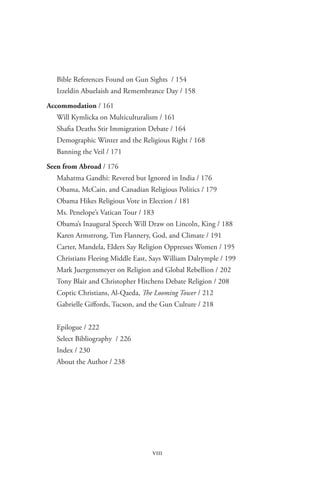 pulpit and politics




    Bible References Found on Gun Sights / 154
    Izzeldin Abuelaish and Remembrance Day / 158

 Accommodation / 161
    Will Kymlicka on Multiculturalism / 161
    Shafia Deaths Stir Immigration Debate / 164
    Demographic Winter and the Religious Right / 168
    Banning the Veil / 171

 Seen from Abroad / 176
    Mahatma Gandhi: Revered but Ignored in India / 176
    Obama, McCain, and Canadian Religious Politics / 179
    Obama Hikes Religious Vote in Election / 181
    Ms. Penelope’s Vatican Tour / 183
    Obama’s Inaugural Speech Will Draw on Lincoln, King / 188
    Karen Armstrong, Tim Flannery, God, and Climate / 191
    Carter, Mandela, Elders Say Religion Oppresses Women / 195
    Christians Fleeing Middle East, Says William Dalrymple / 199
    Mark Juergensmeyer on Religion and Global Rebellion / 202
    Tony Blair and Christopher Hitchens Debate Religion / 208
    Coptic Christians, Al-Qaeda, The Looming Tower / 212
    Gabrielle Giffords, Tucson, and the Gun Culture / 218


    Epilogue / 222
    Select Bibliography / 226
    Index / 230
    About the Author / 238




                                    viii
 