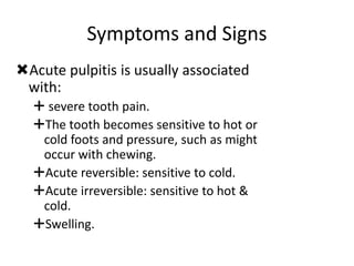 Symptoms and Signs
Acute pulpitis is usually associated
with:
 severe tooth pain.
The tooth becomes sensitive to hot or
cold foots and pressure, such as might
occur with chewing.
Acute reversible: sensitive to cold.
Acute irreversible: sensitive to hot &
cold.
Swelling.
 