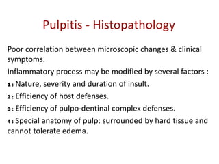 Pulpitis - Histopathology
Poor correlation between microscopic changes & clinical
symptoms.
Inflammatory process may be modified by several factors :
1 : Nature, severity and duration of insult.
2 : Efficiency of host defenses.
3 : Efficiency of pulpo-dentinal complex defenses.
4 : Special anatomy of pulp: surrounded by hard tissue and
cannot tolerate edema.
 