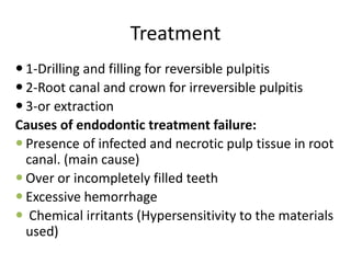 Treatment
 1-Drilling and filling for reversible pulpitis
 2-Root canal and crown for irreversible pulpitis
 3-or extraction
Causes of endodontic treatment failure:
 Presence of infected and necrotic pulp tissue in root
canal. (main cause)
 Over or incompletely filled teeth
 Excessive hemorrhage
 Chemical irritants (Hypersensitivity to the materials
used)
 