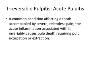 Irreversible Pulpitis: Acute Pulpitis
• A common condition affecting a tooth
accompanied by severe, relentless pain; the
acute inflammation associated with it
invariably causes pulp death requiring pulp
extirpation or extraction.
 