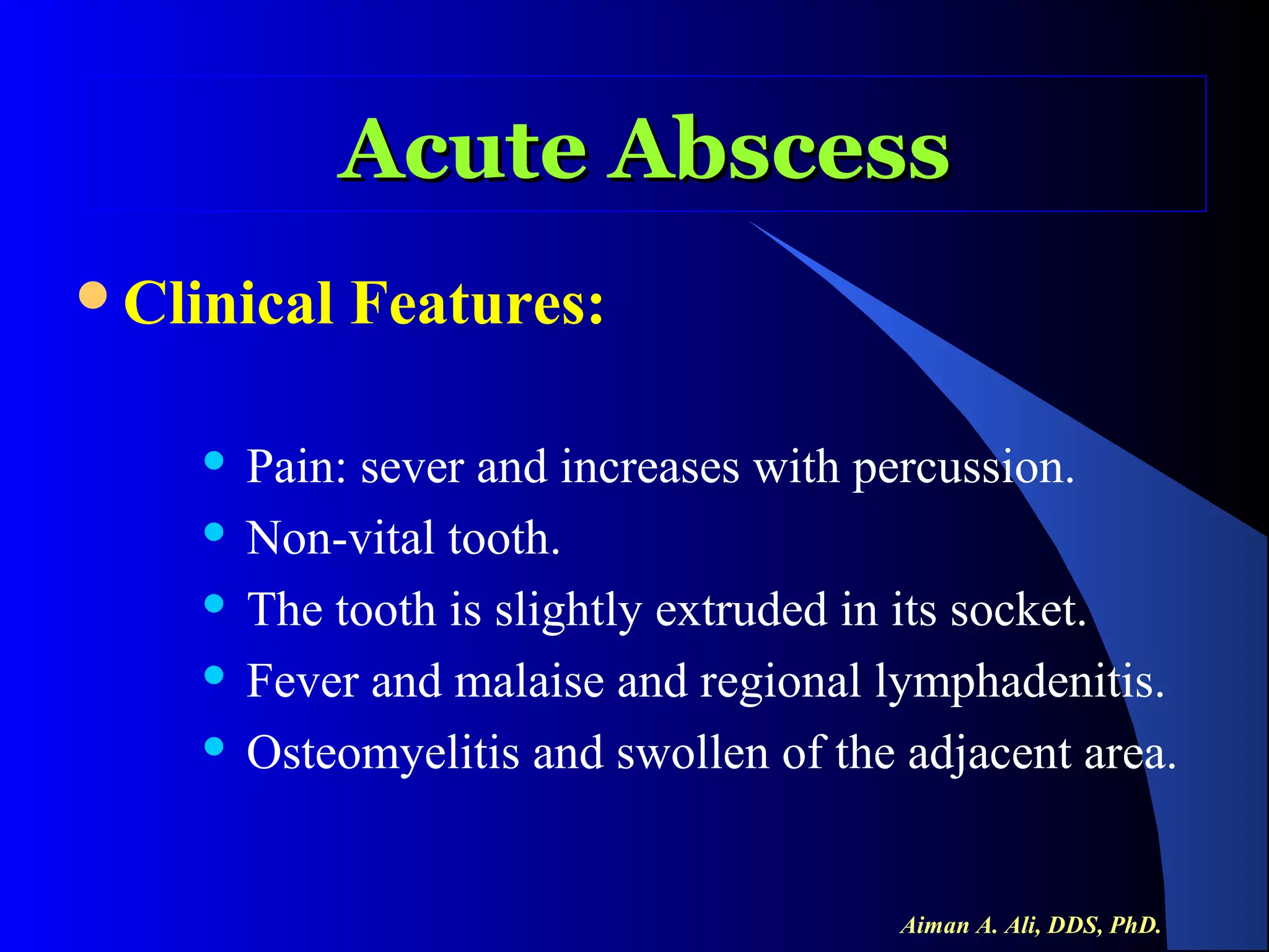 Acute Abscess
Clinical

Features:

Pain: sever and increases with percussion.
 Non-vital tooth.
 The tooth is slightly extruded in its socket.
 Fever and malaise and regional lymphadenitis.
 Osteomyelitis and swollen of the adjacent area.


Aiman A. Ali, DDS, PhD.

 
