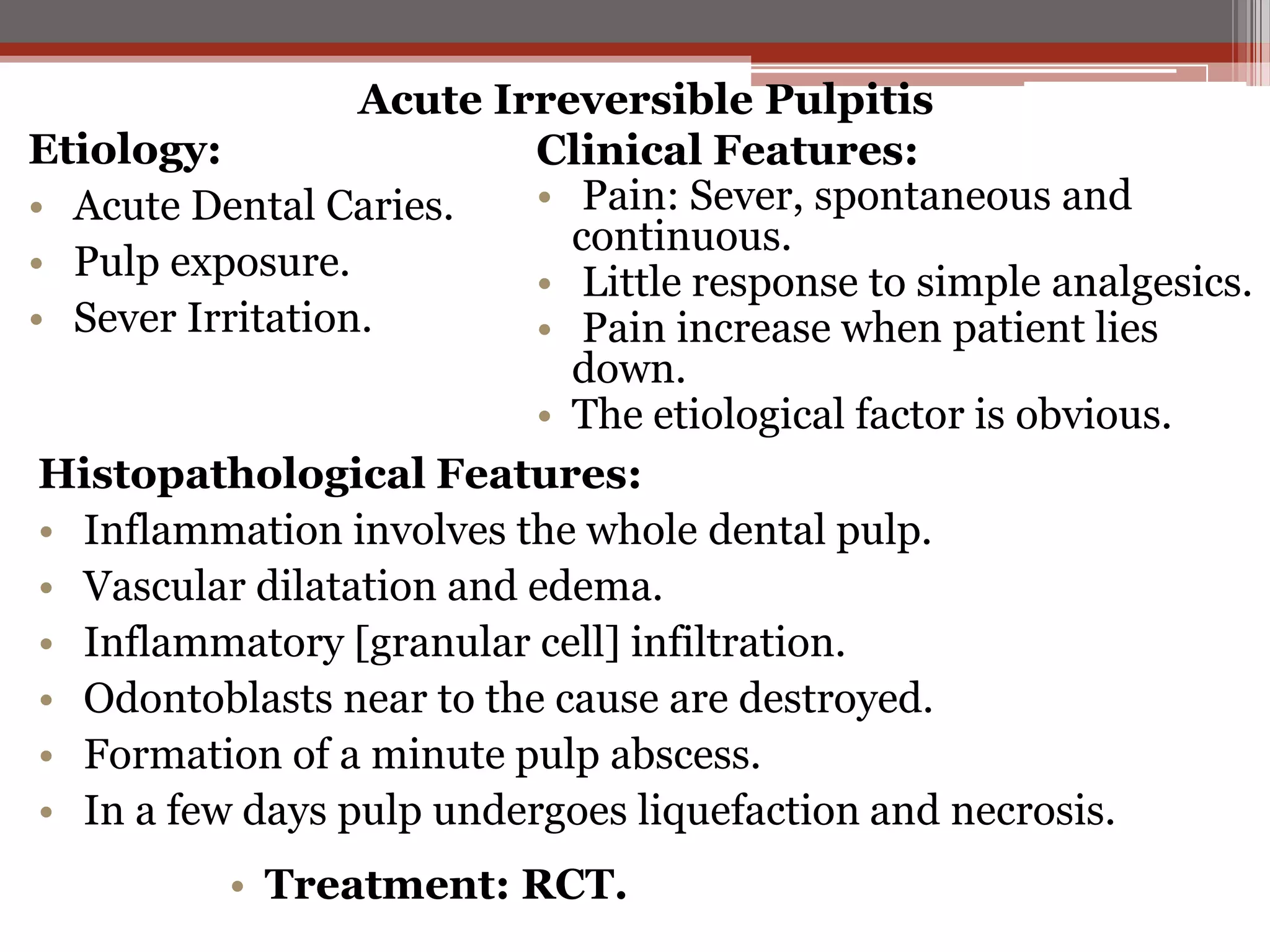 Acute Irreversible Pulpitis
Etiology:
Clinical Features:
• Pain: Sever, spontaneous and
• Acute Dental Caries.
continuous.
• Pulp exposure.
• Little response to simple analgesics.
• Sever Irritation.
• Pain increase when patient lies
down.
• The etiological factor is obvious.
Histopathological Features:
• Inflammation involves the whole dental pulp.
• Vascular dilatation and edema.
• Inflammatory [granular cell] infiltration.
• Odontoblasts near to the cause are destroyed.
• Formation of a minute pulp abscess.
• In a few days pulp undergoes liquefaction and necrosis.
• Treatment: RCT.

 