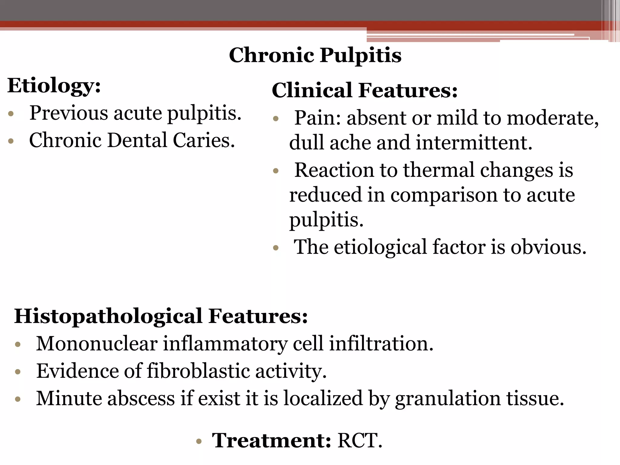 Chronic Pulpitis

Etiology:
• Previous acute pulpitis.
• Chronic Dental Caries.

Clinical Features:
• Pain: absent or mild to moderate,
dull ache and intermittent.
• Reaction to thermal changes is
reduced in comparison to acute
pulpitis.
• The etiological factor is obvious.

Histopathological Features:
• Mononuclear inflammatory cell infiltration.
• Evidence of fibroblastic activity.
• Minute abscess if exist it is localized by granulation tissue.
• Treatment: RCT.

 